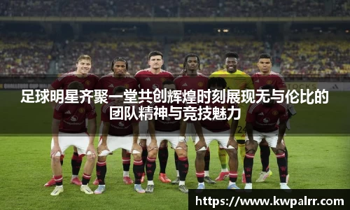 足球明星齐聚一堂共创辉煌时刻展现无与伦比的团队精神与竞技魅力