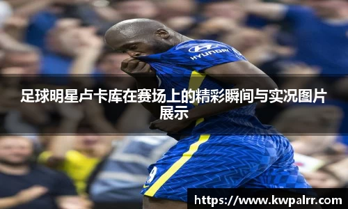 足球明星卢卡库在赛场上的精彩瞬间与实况图片展示
