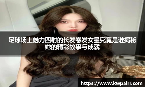 足球场上魅力四射的长发卷发女星究竟是谁揭秘她的精彩故事与成就